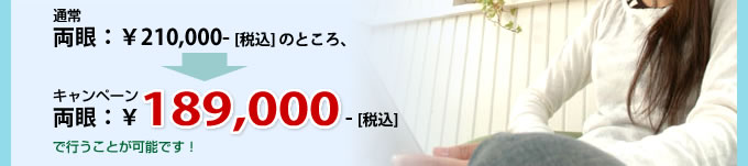 通常 両眼：￥210,000- [税込] のところ、キャンペーン 両眼：￥189,000- [税込] で行うことが可能です！